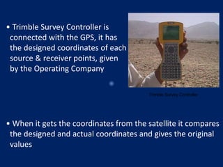• Trimble Survey Controller is
connected with the GPS, it has
the designed coordinates of each
source & receiver points, given
by the Operating Company
Trimble Survey Controller
• When it gets the coordinates from the satellite it compares
the designed and actual coordinates and gives the original
values
 