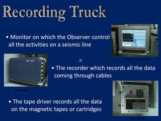 Color Line Monitor
Recorder
Tape Driver
• Monitor on which the Observer control
all the activities on a seismic line
• The recorder which records all the data
coming through cables
• The tape driver records all the data
on the magnetic tapes or cartridges
 