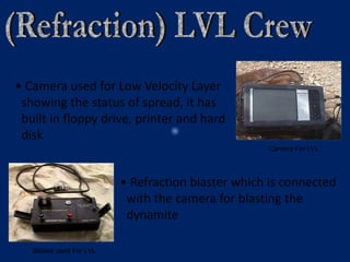 Camera For LVL
Blaster used For LVL
• Camera used for Low Velocity Layer
showing the status of spread, it has
built in floppy drive, printer and hard
disk
• Refraction blaster which is connected
with the camera for blasting the
dynamite
 