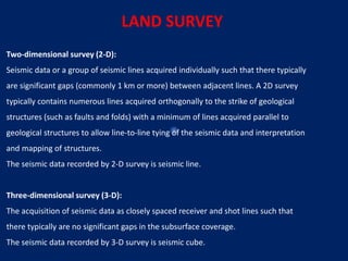 Two‐dimensional survey (2‐D):
Seismic data or a group of seismic lines acquired individually such that there typically
are significant gaps (commonly 1 km or more) between adjacent lines. A 2D survey
typically contains numerous lines acquired orthogonally to the strike of geological
structures (such as faults and folds) with a minimum of lines acquired parallel to
geological structures to allow line‐to‐line tying of the seismic data and interpretation
and mapping of structures.
The seismic data recorded by 2‐D survey is seismic line.
Three‐dimensional survey (3‐D):
The acquisition of seismic data as closely spaced receiver and shot lines such that
there typically are no significant gaps in the subsurface coverage.
The seismic data recorded by 3‐D survey is seismic cube.
LAND SURVEY
 