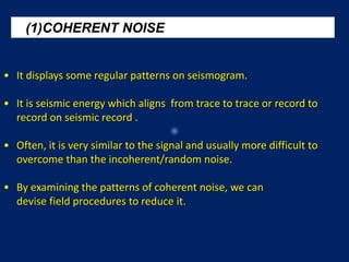 (1)COHERENT NOISE
• It displays some regular patterns on seismogram.
• It is seismic energy which aligns from trace to trace or record to
record on seismic record .
• Often, it is very similar to the signal and usually more difficult to
overcome than the incoherent/random noise.
• By examining the patterns of coherent noise, we can
devise field procedures to reduce it.
 