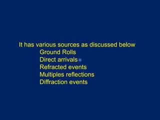 It has various sources as discussed below
Ground Rolls
Direct arrivals
Refracted events
Multiples reflections
Diffraction events
 