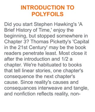 INTRODUCTION TO
POLYFOILS
Did you start Stephen Hawking's 'A
Brief History of Time,' enjoy the
beginning, but stopped somewhere in
Chapter 3? Thomas Picketty's 'Capital
in the 21st Century' may be the book
readers penetrate least. Most close it
after the introduction and 1/2 a
chapter. We're habituated to books
that tell linear stories, one chapter's
consequence the next chapter's
cause. Since reality's causes and
consequances interweave and tangle,
and nonfiction reflects reality, non-
 