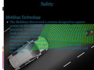 Safety
Mobileye Technology
 The Mobileye discovered a custom designed to capture
scenes on the road and interpret them with extreme
precision. The system can clearly identify objects on the
road such as a vehicle ahead, bicyclist or pedestrian and
can even detect lane markings and traffic signs. They
designed this to alert drivers not only to the fact that
they are in danger, but also to the exact danger they
face, allowing drivers to react to the incident quickly and
accurately.
 