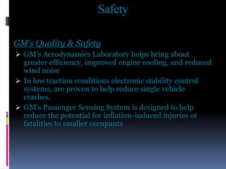 Safety
GM’s Quality & Safety
 GM’s Aerodynamics Laboratory helps bring about
greater efficiency, improved engine cooling, and reduced
wind noise
 In low traction conditions electronic stability control
systems, are proven to help reduce single vehicle
crashes.
 GM's Passenger Sensing System is designed to help
reduce the potential for inflation-induced injuries or
fatalities to smaller occupants
 
