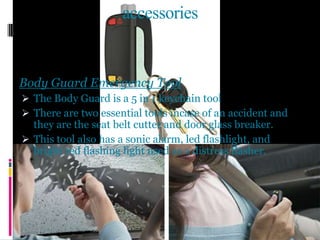 accessories
Body Guard Emergency Tool
 The Body Guard is a 5 in 1 keychain tool
 There are two essential tools incase of an accident and
they are the seat belt cutter and door glass breaker.
 This tool also has a sonic alarm, led flashlight, and
bright red flashing light used as a distress flasher.
 