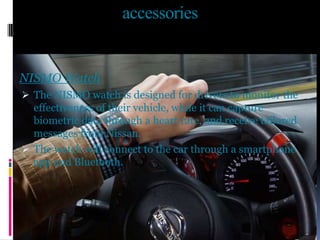 accessories
NISMO Watch
 The NISMO watch is designed for drivers to monitor the
effectiveness of their vehicle, while it can capture
biometric data through a heart rate, and receive tailored
messages from Nissan.
 The watch will connect to the car through a smartphone
app and Bluetooth.
 