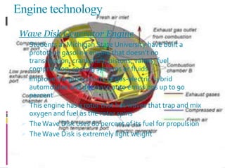 Engine technology
Wave Disk Generator Engine
 Students at Michigan State University have built a
prototype gasoline engine that doesn’t no
transmission, crankshaft, pistons, valves, fuel
compression, cooling systems or fluids
 Improve the productivity of gas-electric hybrid
automobiles and decrease auto emissions up to 90
percent
 This engine has a rotor that has waves that trap and mix
oxygen and fuel as the rotor spins
 TheWave Disk uses 60 percent of its fuel for propulsion
 TheWave Disk is extremely light weight
 