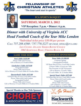 FCA SPORTS BANQUET


                          VIP Reception: 5 p.m. • Dinner: 6 p.m.

   Dinner with University of Virginia ACC
   Head Football Coach of the Year Mike London
                       *Individual ticket price $30.00 per person
    CALL 757.288.4580 / 757.770.3227 OR EMAIL MTOLL@FCA.ORG
                       LIFE CENTER: ATLANTIC SHORES BAPTIST CHURCH
                        1861 KEMPSVILLE ROAD | VIRGINIA BEACH, VA
              GAME TIME HOST                              CORPORATE SPONSORSHIP
               Fan’s Table: $225.00                               Team Table: $1,500.00
             Dinner Table with 6 Guests                                Corporate Signage
         Gift to Ministry of 3 Student Bibles                       3 Autographed Footballs
                                                          VIP Room Meet & Greet: Coach Mike London
          Linebacker’s Table: $375.00                         2 Dinner Tables: 6 Guests per Table
                 Autographed Football                         One Foursome in Golf Tournament
              Dinner Table with 6 Guests
                                                               Gift to Ministry: 2 Coach’s Tables
Gift to Ministry of 2 Coach’s Bibles & 6 Student Bibles
                                                             12 Coach’s Bibles & 12 Student Bibles
         Quarterback’s Table: $575.00                          Special Team’s Table: $975.00
     VIP Room Meet & Greet: Coach Mike London             VIP Room Meet & Greet: Coach Mike London
          Picture Taken with Coach London                       Picture Taken with Coach London
                Autographed Football                                  Autographed Football
             Dinner Table with 6 Guests                            Dinner Table with 6 Guests
Gift to Ministry: 6 Coach’s Bibles & 12 Student Bibles          Gift to Ministry: 1 Coach’s Table
                                                              12 Coach’s Bibles & 12 Student Bibles

  Special Thanks to Our Title Sponsor:
                                                                           Go Hoos!!
                                                                  This Flyer was Printed & Designed by:




                                                                  757.545.7675 | hackworth.co
 