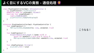🙆
class PiyoViewControllerImpl: UIViewController { 
var piyoPresenter: PiyoPresenter! 
@IBOutlet weak var piyoLabel: UILabel! 
override func viewDidLoad() {
super.viewDidLoad()
piyoPresenter.readyForDisplay()
}
} 
 
extension PiyoViewControllerImpl: PiyoViewController {
func showProgress() {
MBProgressHUD.showAdded(to: view, animated: true)
}
func hideProgress() {
DispatchQueue.main.async { [weak self] in
guard let weakSelf = self else { return }
MBProgressHUD.hideAllHUDs(for: weakSelf.view, animated: true)
}
}
func showPiyo(piyo: String) {
piyoLabel.text = piyo
}
}
 