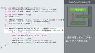 final class StatsPresenterImpl: StatsPresenter {
private let pubgTrackerDataStore = PubgTrackerDataStore()
private weak var statsViewController: StatsViewController!
private var nickname: String!
var stats: Stats!
init(statsViewController: StatsViewController, nickname: String) {
self.statsViewController = statsViewController
self.nickname = nickname
}
func readyForDisplay(byMatsh match: Match, region: Region) {
pubgTrackerDataStore.fetchPubgTracker(byNickname: nickname) {
[weak self] stats in
guard let weakSelf = self else { return }
weakSelf.stats = stats
weakSelf.statsViewController.reloadTableView()
weakSelf.statsViewController.showProfile(profile)
}
}
}
 