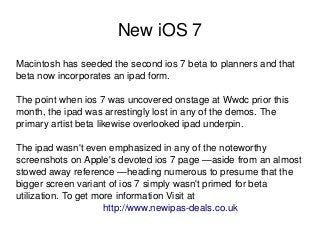    
New iOS 7
Macintosh has seeded the second ios 7 beta to planners and that 
beta now incorporates an ipad form. 
The point when ios 7 was uncovered onstage at Wwdc prior this 
month, the ipad was arrestingly lost in any of the demos. The 
primary artist beta likewise overlooked ipad underpin. 
The ipad wasn't even emphasized in any of the noteworthy 
screenshots on Apple's devoted ios 7 page —aside from an almost 
stowed away reference —heading numerous to presume that the 
bigger screen variant of ios 7 simply wasn't primed for beta 
utilization. To get more information Visit at                      
http://www.newipas­deals.co.uk
 