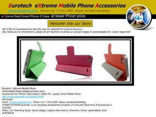 Eurotech eXtreme Mobile Phone Accessories
     foxsky.au@gmail.com Phone:+61 7 3103 2480 Skype: eurotechmarketing
eXtreme Deal Great iPhone 5 Case              at lower Price! price.
                                             Welcome Into our Store
We'd like to recommend our new flip case for iphone5! At a Great low price.
Any items you're interested in, please do not hesitate to advise us, we were happy to send samples for. closer inspection!




Eurotech eXtreme Mobile Phone
eXtremeDeal Great Gadgets at lower price.
Accessories For iPhone| iPad| Galaxy| Tablet PC| Laptop| Smart Mobile Phone
http://www.aliexpress.com/store/413456
Paul Kopel
Email : foxsky.au@gmail.com Phone:+61 7 3103 2480 Skype: eurotechmarketing
FOXSKY EXTREME Australia. is an innovative development company of Consumer Electronics N Accessories in
Australia
Office: 121 Tiancheng Road, Taoxia Village, Longhua New District, Shenzhen, China / Queensland, 4216
AUSTRALIA
 