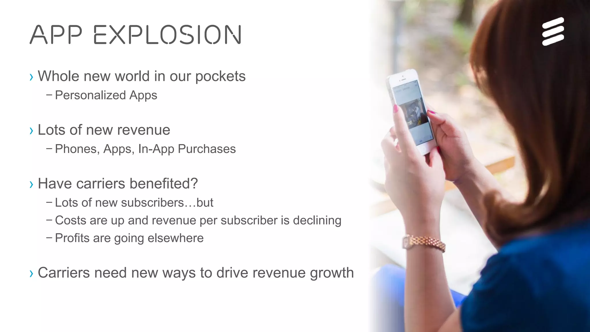 IP for the Networked Society | Commercial in confidence | EAB-15:012582 Uen, Rev A | 2015-02-19 | Page 3
› Whole new world in our pockets
– Personalized Apps
› Lots of new revenue
– Phones, Apps, In-App Purchases
› Have carriers benefited?
– Lots of new subscribers…but
– Costs are up and revenue per subscriber is declining
– Profits are going elsewhere
› Carriers need new ways to drive revenue growth
App explosion
 