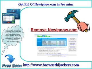 Get Rid Of Newipnow.com in few mins 
                           Get Rid Of Newipnow.com in few mins

                                      How To Remove



I was looking for some software
  to increase my PC speed and
                                        Remove Newipnow.com
clean up all my errors. i was not
    able to get any permanent
 solution. But then i found your
    site and it really helped to
 optimize my PC performance.
       I would recommend
     your services. ….Allen




                                    http://www.browserhijackers.com
 