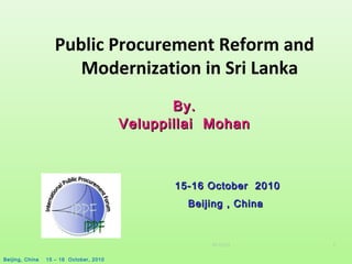 07/22/15
Beijing, China 15 – 16 October, 2010
1
Public Procurement Reform and
Modernization in Sri Lanka
By.By.
Veluppillai MohanVeluppillai Mohan
15-16 October 201015-16 October 2010
Beijing , ChinaBeijing , China
 