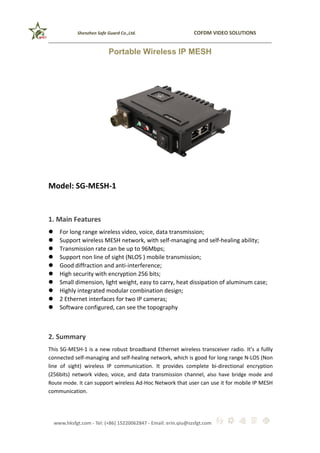 Shenzhen Safe Guard Co.,Ltd. COFDM VIDEO SOLUTIONS
www.hksfgt.com - Tel: (+86) 15220062847 - Email: erin.qiu@szsfgt.com
Portable Wireless IP MESH
Model: SG-MESH-1
1. Main Features
 For long range wireless video, voice, data transmission;
 Support wireless MESH network, with self-managing and self-healing ability;
 Transmission rate can be up to 96Mbps;
 Support non line of sight (NLOS ) mobile transmission;
 Good diffraction and anti-interference;
 High security with encryption 256 bits;
 Small dimension, light weight, easy to carry, heat dissipation of aluminum case;
 Highly integrated modular combination design;
 2 Ethernet interfaces for two IP cameras;
 Software configured, can see the topography
2. Summary
This SG-MESH-1 is a new robust broadband Ethernet wireless transceiver radio. It’s a fullly
connected self-managing and self-healing network, which is good for long range N-LOS (Non
line of sight) wireless IP communication. It provides complete bi-directional encryption
(256bits) network video, voice, and data transmission channel, also have bridge mode and
Route mode. It can support wireless Ad-Hoc Network that user can use it for mobile IP MESH
communication.
 