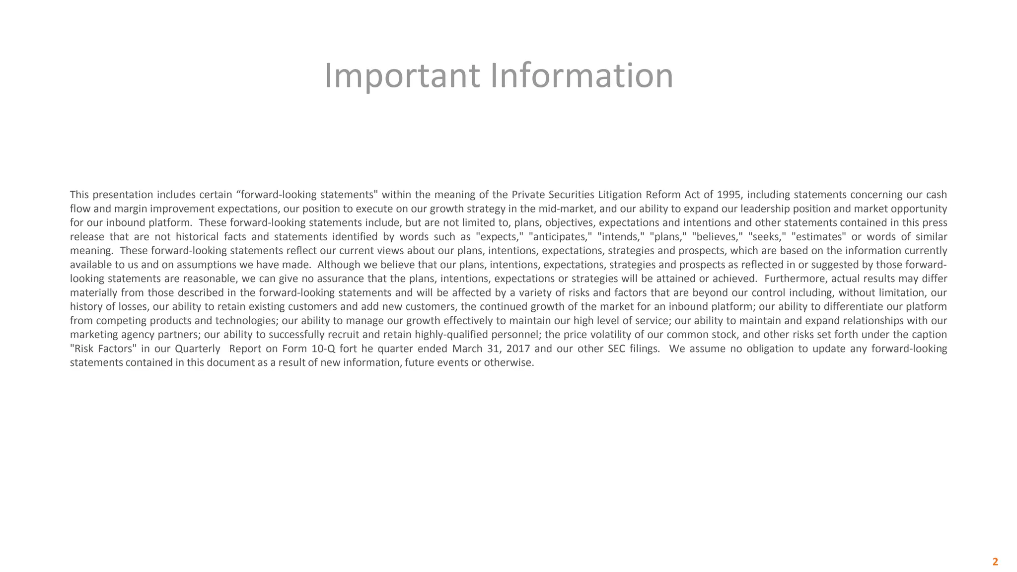 Important Information
2
This presentation includes certain “forward-looking statements" within the meaning of the Private Securities Litigation Reform Act of 1995, including statements concerning our cash
flow and margin improvement expectations, our position to execute on our growth strategy in the mid-market, and our ability to expand our leadership position and market opportunity
for our inbound platform. These forward-looking statements include, but are not limited to, plans, objectives, expectations and intentions and other statements contained in this press
release that are not historical facts and statements identified by words such as "expects," "anticipates," "intends," "plans," "believes," "seeks," "estimates" or words of similar
meaning. These forward-looking statements reflect our current views about our plans, intentions, expectations, strategies and prospects, which are based on the information currently
available to us and on assumptions we have made. Although we believe that our plans, intentions, expectations, strategies and prospects as reflected in or suggested by those forward-
looking statements are reasonable, we can give no assurance that the plans, intentions, expectations or strategies will be attained or achieved. Furthermore, actual results may differ
materially from those described in the forward-looking statements and will be affected by a variety of risks and factors that are beyond our control including, without limitation, our
history of losses, our ability to retain existing customers and add new customers, the continued growth of the market for an inbound platform; our ability to differentiate our platform
from competing products and technologies; our ability to manage our growth effectively to maintain our high level of service; our ability to maintain and expand relationships with our
marketing agency partners; our ability to successfully recruit and retain highly-qualified personnel; the price volatility of our common stock, and other risks set forth under the caption
"Risk Factors" in our Quarterly Report on Form 10-Q fort he quarter ended March 31, 2017 and our other SEC filings. We assume no obligation to update any forward-looking
statements contained in this document as a result of new information, future events or otherwise.
 