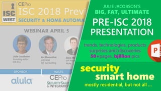 HOSTSHOSTS
ISC 2018 Preview
SPONSOR
Julie Jacobson
founding editor
CE Pro
Avi Rosenthal
principal
IoT Consulting
Dave Mayne
VP Product Mgmt
Alula
SECURITY & HOME AUTOMATION +++
WEBINAR APRIL 5
SPONSORsecurity
mostly residential, but not all …
trends, technologies, products
surprises and discoveries
50+pages, bjillion pics
JULIE JACOBSON’S
BIG, FAT, ULTIMATE
PRE-ISC 2018
PRESENTATION
smart home
 