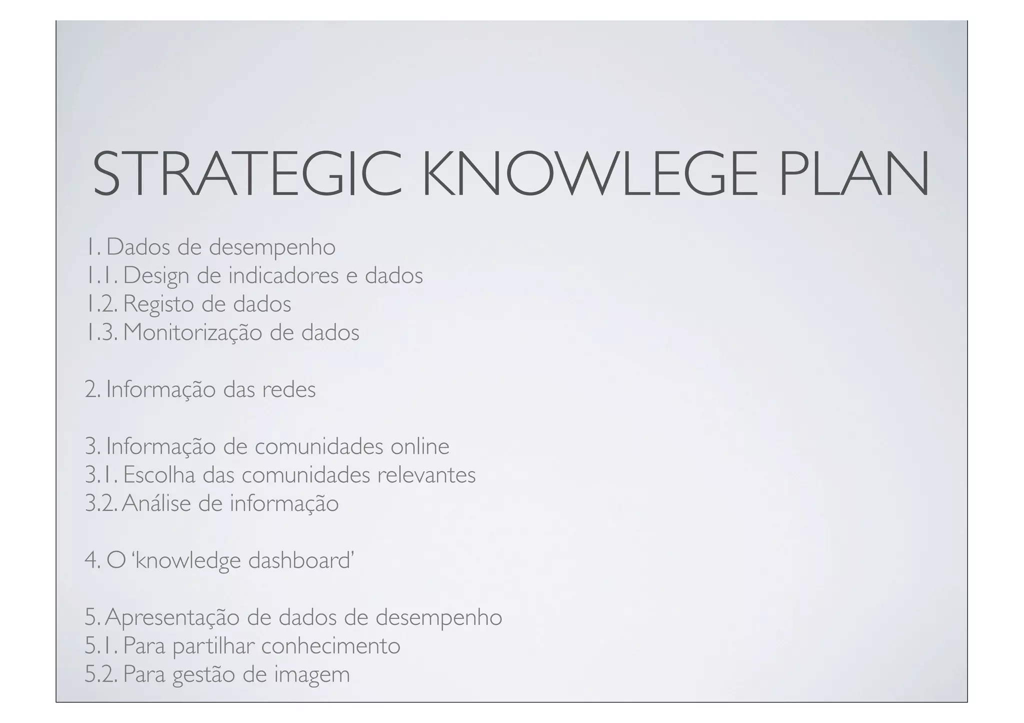 STRATEGIC KNOWLEGE PLAN
1. Dados de desempenho
1.1. Design de indicadores e dados
1.2. Registo de dados
1.3. Monitorização de dados

2. Informação das redes

3. Informação de comunidades online
3.1. Escolha das comunidades relevantes
3.2. Análise de informação

4. O ‘knowledge dashboard’

5. Apresentação de dados de desempenho
5.1. Para partilhar conhecimento
5.2. Para gestão de imagem
 