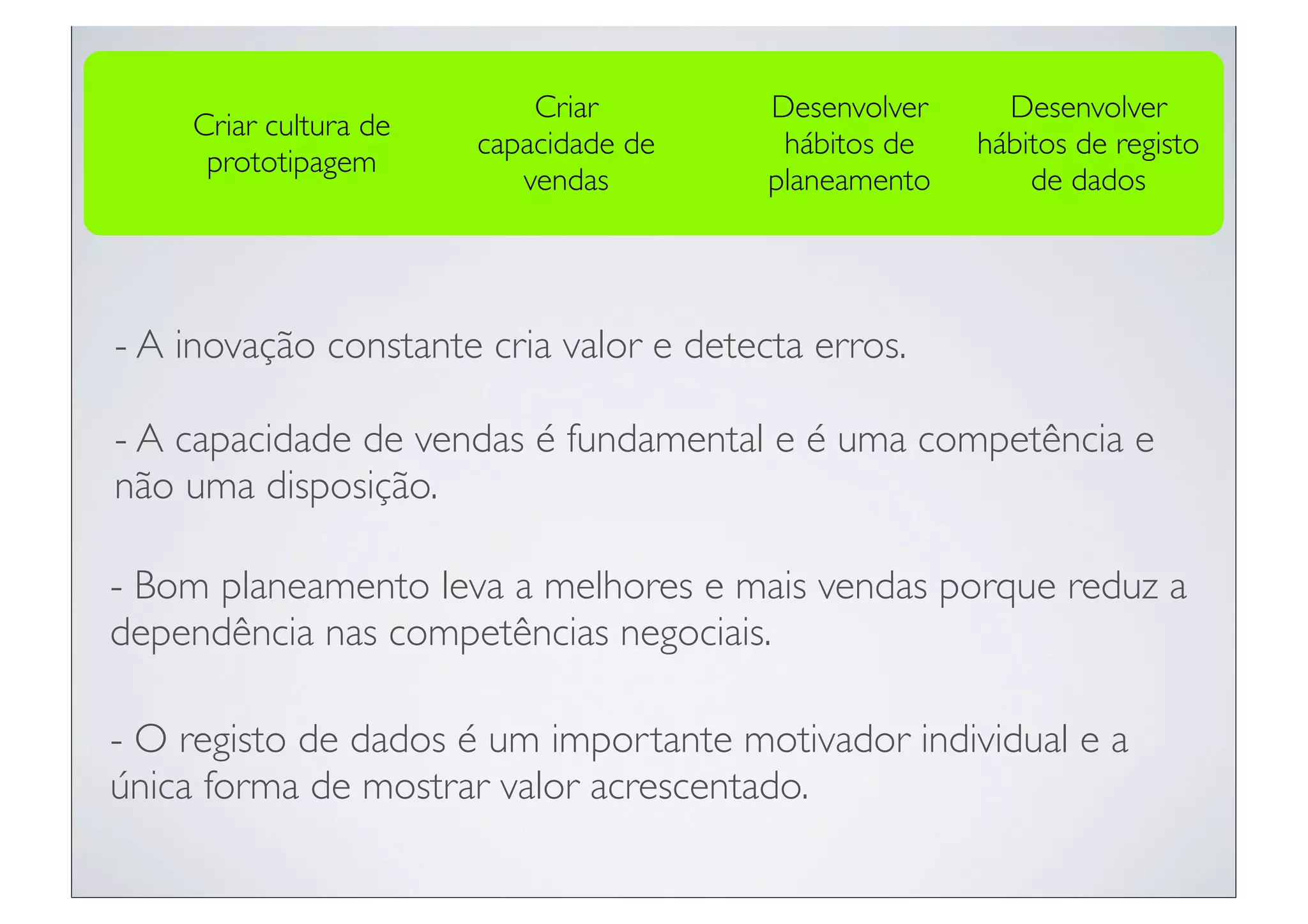 Criar         Desenvolver     Desenvolver
    Criar cultura de
                       capacidade de      hábitos de   hábitos de registo
     prototipagem
                          vendas         planeamento       de dados




- A inovação constante cria valor e detecta erros.

- A capacidade de vendas é fundamental e é uma competência e
não uma disposição.

- Bom planeamento leva a melhores e mais vendas porque reduz a
dependência nas competências negociais.

- O registo de dados é um importante motivador individual e a
única forma de mostrar valor acrescentado.
 