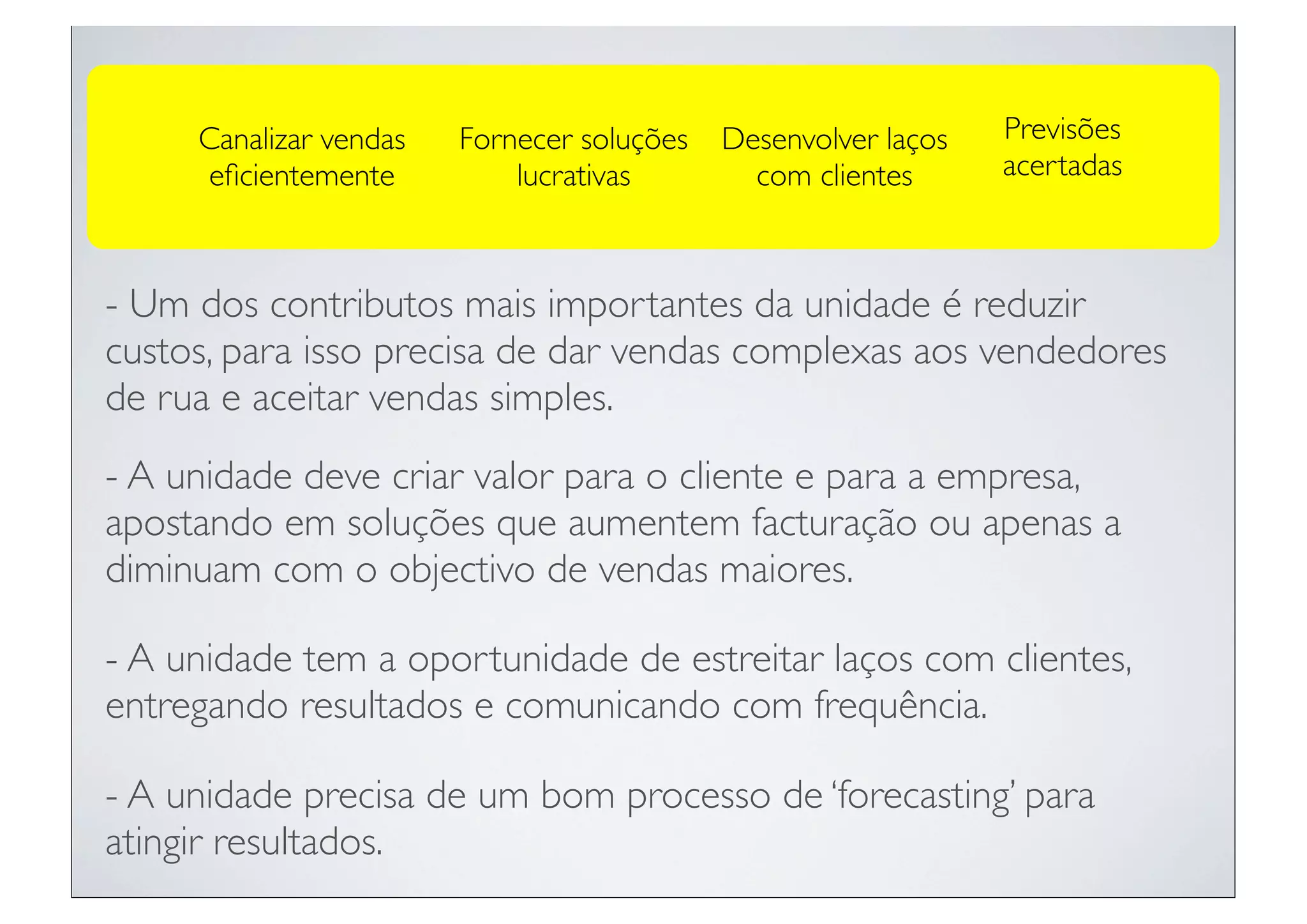 Canalizar vendas   Fornecer soluções   Desenvolver laços   Previsões
     eﬁcientemente          lucrativas        com clientes      acertadas



- Um dos contributos mais importantes da unidade é reduzir
custos, para isso precisa de dar vendas complexas aos vendedores
de rua e aceitar vendas simples.
- A unidade deve criar valor para o cliente e para a empresa,
apostando em soluções que aumentem facturação ou apenas a
diminuam com o objectivo de vendas maiores.

- A unidade tem a oportunidade de estreitar laços com clientes,
entregando resultados e comunicando com frequência.

- A unidade precisa de um bom processo de ‘forecasting’ para
atingir resultados.
 