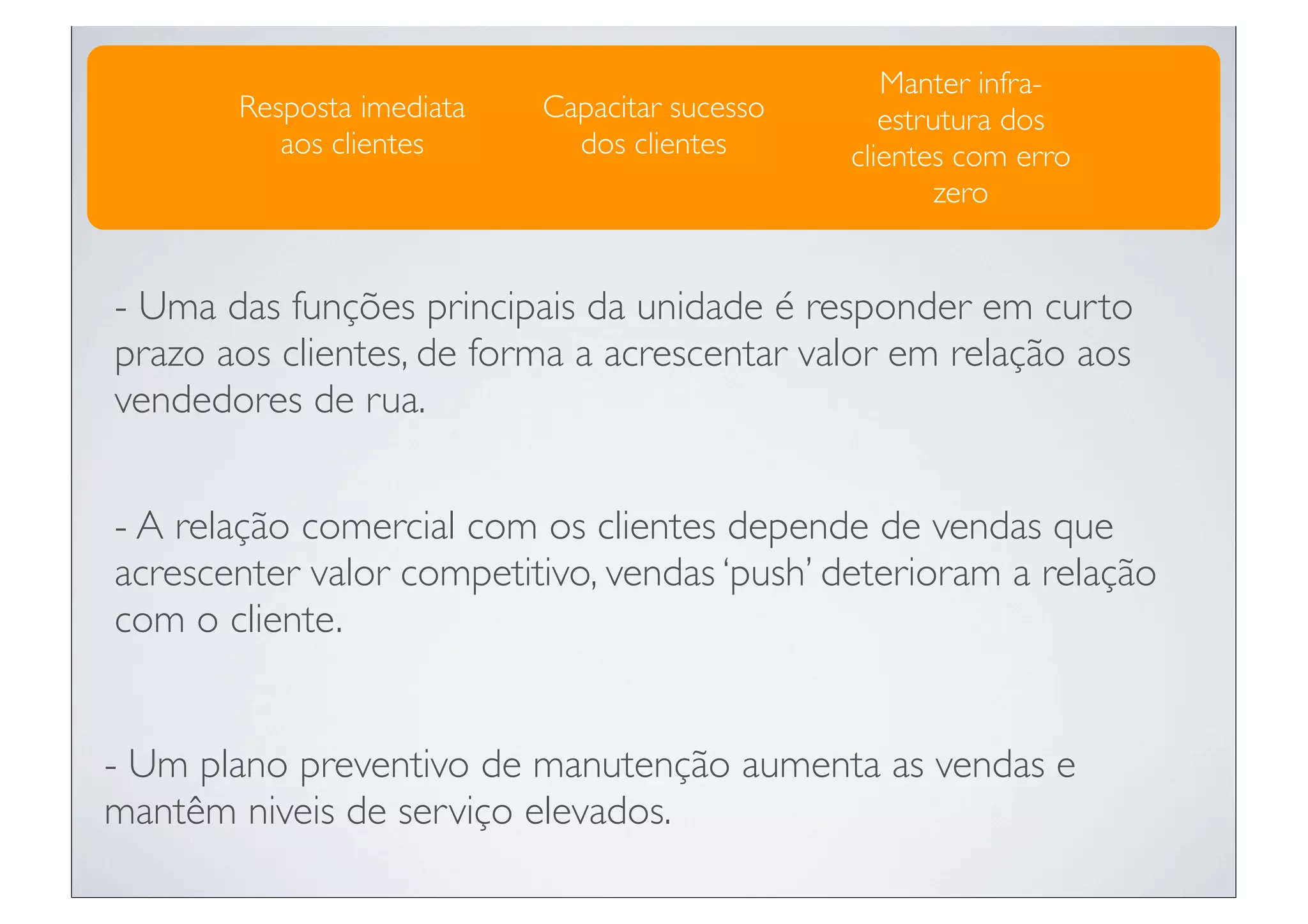 Manter infra-
       Resposta imediata   Capacitar sucesso      estrutura dos
          aos clientes       dos clientes      clientes com erro
                                                       zero


- Uma das funções principais da unidade é responder em curto
prazo aos clientes, de forma a acrescentar valor em relação aos
vendedores de rua.


- A relação comercial com os clientes depende de vendas que
acrescenter valor competitivo, vendas ‘push’ deterioram a relação
com o cliente.


- Um plano preventivo de manutenção aumenta as vendas e
mantêm niveis de serviço elevados.
 