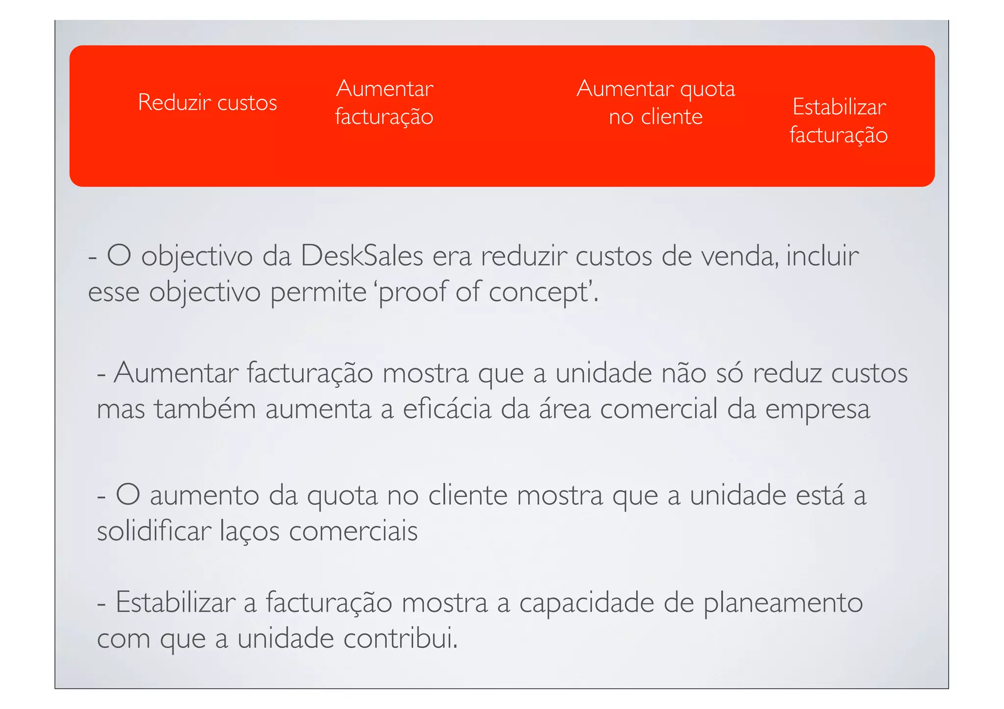 Aumentar          Aumentar quota
    Reduzir custos                                        Estabilizar
                     facturação          no cliente
                                                         facturação




- O objectivo da DeskSales era reduzir custos de venda, incluir
esse objectivo permite ‘proof of concept’.

- Aumentar facturação mostra que a unidade não só reduz custos
mas também aumenta a eﬁcácia da área comercial da empresa

- O aumento da quota no cliente mostra que a unidade está a
solidiﬁcar laços comerciais

- Estabilizar a facturação mostra a capacidade de planeamento
com que a unidade contribui.
 