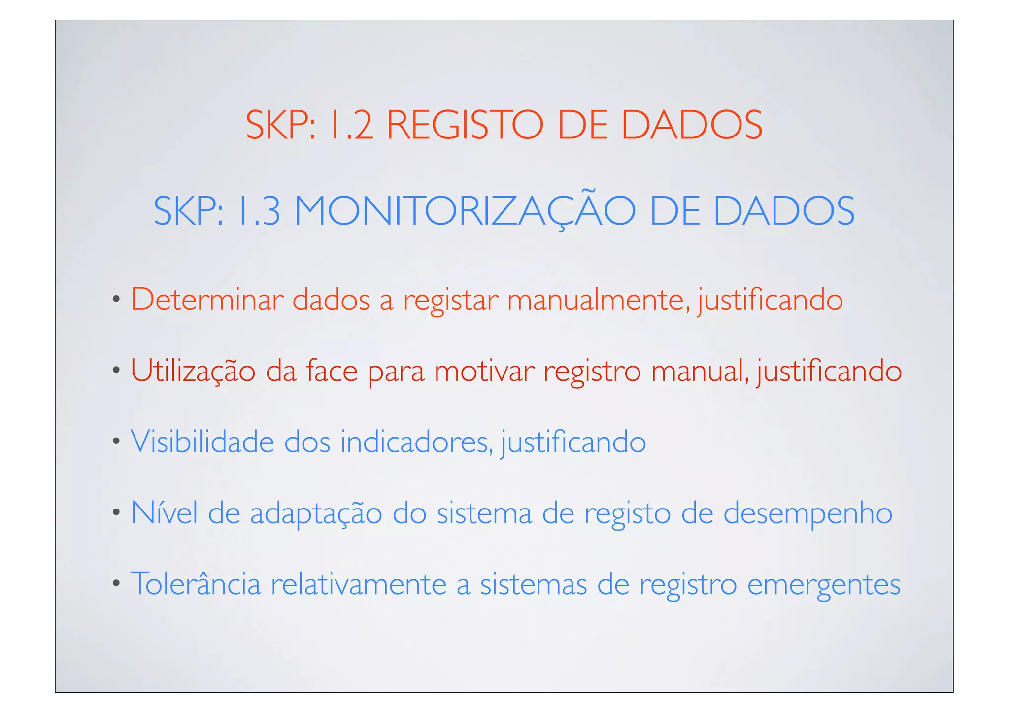 SKP: 1.2 REGISTO DE DADOS

   SKP: 1.3 MONITORIZAÇÃO DE DADOS
• Determinar     dados a registar manualmente, justiﬁcando

• Utilização   da face para motivar registro manual, justiﬁcando

• Visibilidade   dos indicadores, justiﬁcando

• Nível   de adaptação do sistema de registo de desempenho

• Tolerância   relativamente a sistemas de registro emergentes
 
