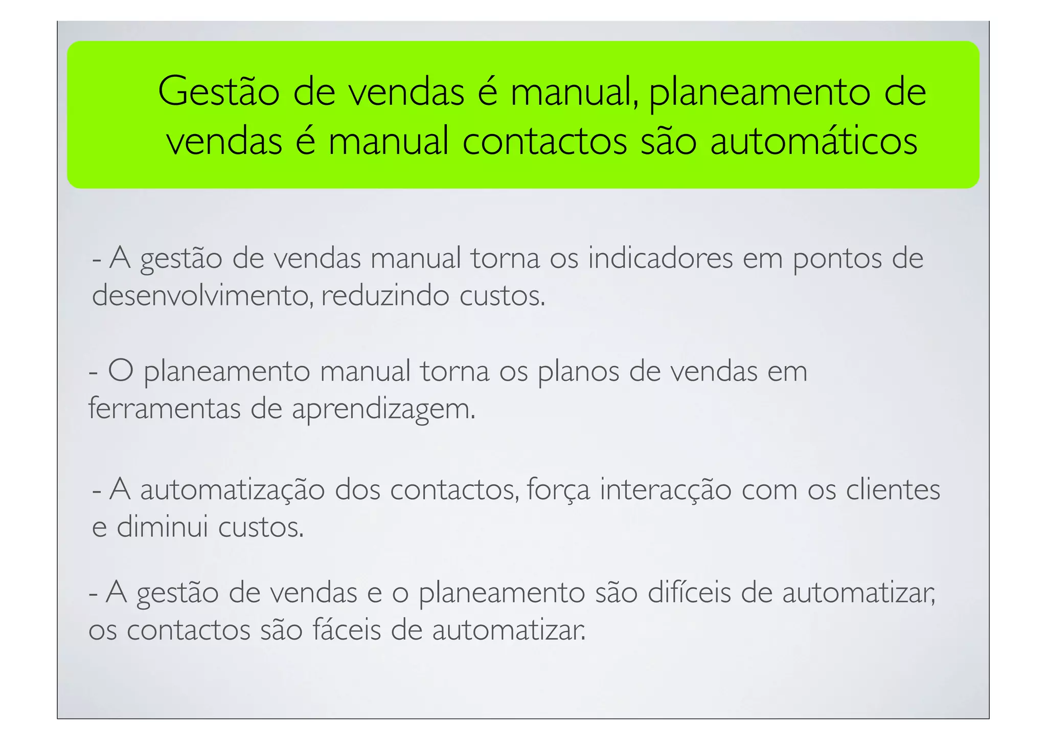 Gestão de vendas é manual, planeamento de
     vendas é manual contactos são automáticos

- A gestão de vendas manual torna os indicadores em pontos de
desenvolvimento, reduzindo custos.

- O planeamento manual torna os planos de vendas em
ferramentas de aprendizagem.

- A automatização dos contactos, força interacção com os clientes
e diminui custos.

- A gestão de vendas e o planeamento são difíceis de automatizar,
os contactos são fáceis de automatizar.
 