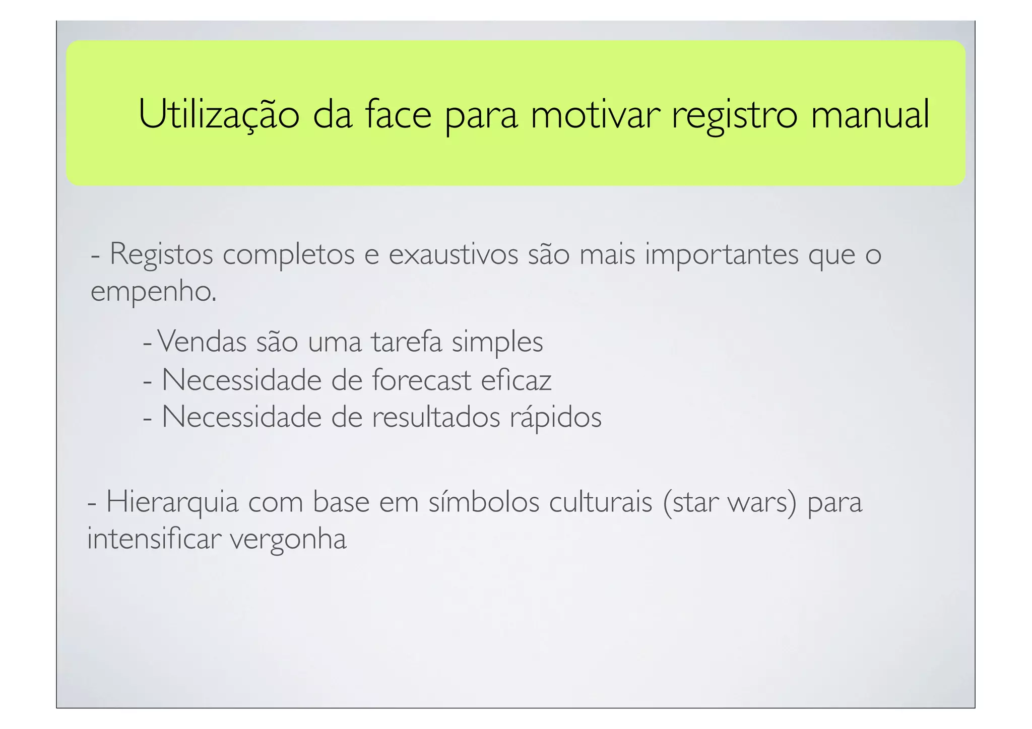 Utilização da face para motivar registro manual


- Registos completos e exaustivos são mais importantes que o
empenho.
    - Vendas são uma tarefa simples
    - Necessidade de forecast eﬁcaz
    - Necessidade de resultados rápidos

- Hierarquia com base em símbolos culturais (star wars) para
intensiﬁcar vergonha
 