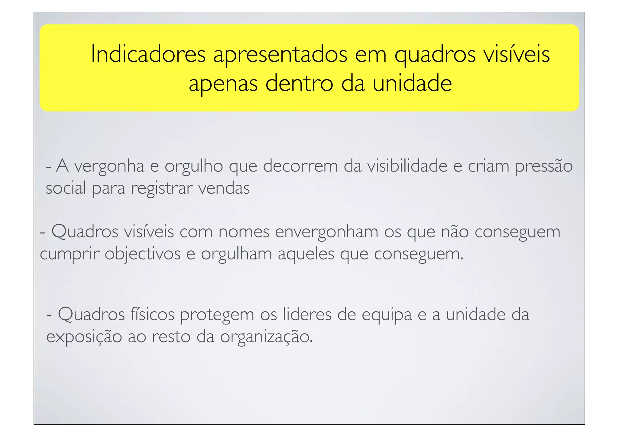 Indicadores apresentados em quadros visíveis
              apenas dentro da unidade


- A vergonha e orgulho que decorrem da visibilidade e criam pressão
social para registrar vendas

- Quadros visíveis com nomes envergonham os que não conseguem
cumprir objectivos e orgulham aqueles que conseguem.


- Quadros físicos protegem os lideres de equipa e a unidade da
exposição ao resto da organização.
 
