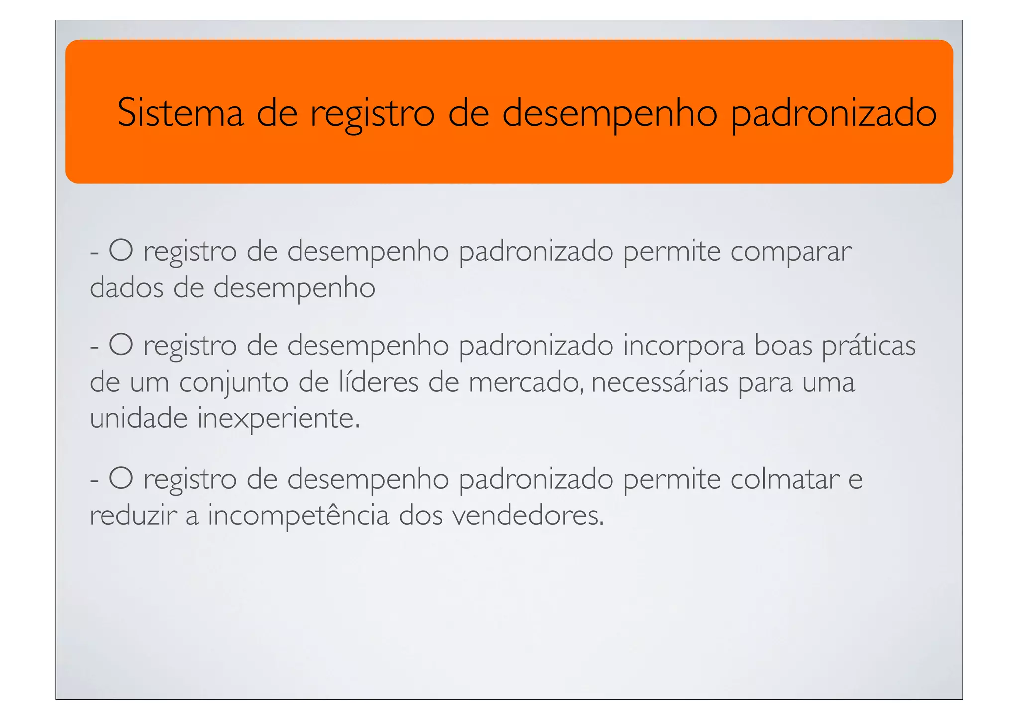 Sistema de registro de desempenho padronizado


- O registro de desempenho padronizado permite comparar
dados de desempenho
- O registro de desempenho padronizado incorpora boas práticas
de um conjunto de líderes de mercado, necessárias para uma
unidade inexperiente.
- O registro de desempenho padronizado permite colmatar e
reduzir a incompetência dos vendedores.
 