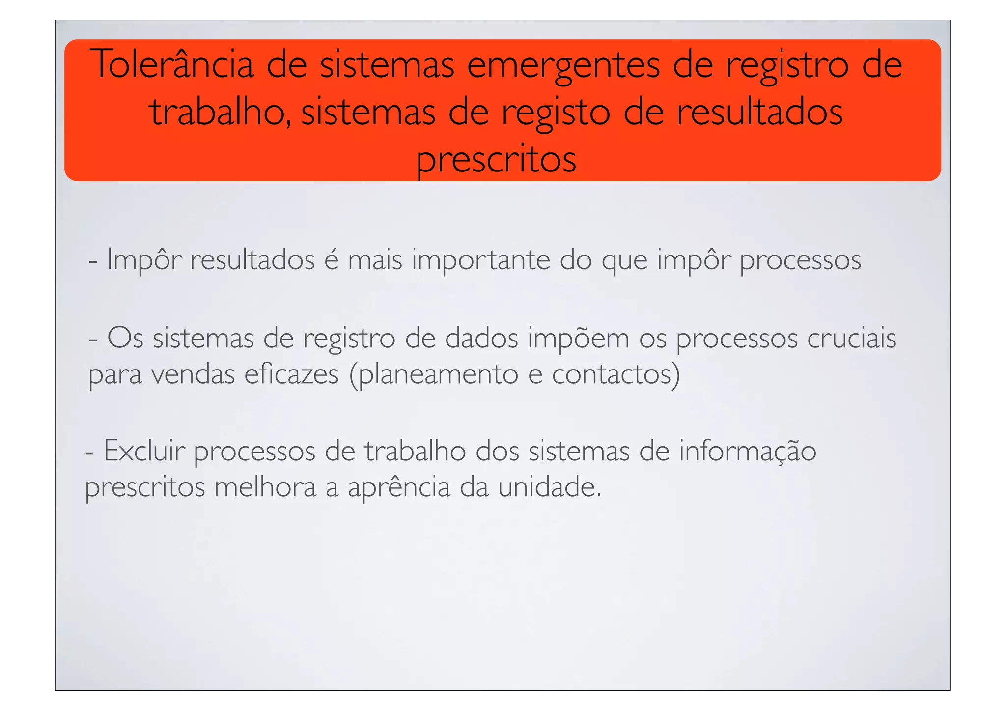 Tolerância de sistemas emergentes de registro de
    trabalho, sistemas de registo de resultados
                     prescritos

- Impôr resultados é mais importante do que impôr processos

- Os sistemas de registro de dados impõem os processos cruciais
para vendas eﬁcazes (planeamento e contactos)

- Excluir processos de trabalho dos sistemas de informação
prescritos melhora a aprência da unidade.
 