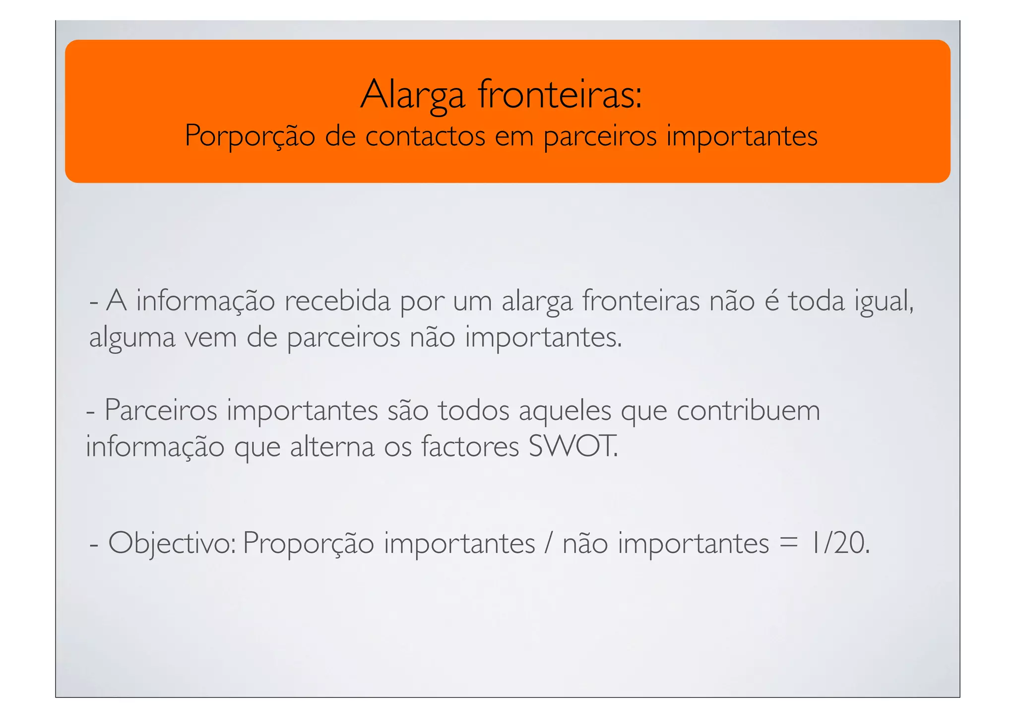 Alarga fronteiras:
       Porporção de contactos em parceiros importantes




- A informação recebida por um alarga fronteiras não é toda igual,
alguma vem de parceiros não importantes.

- Parceiros importantes são todos aqueles que contribuem
informação que alterna os factores SWOT.


- Objectivo: Proporção importantes / não importantes = 1/20.
 
