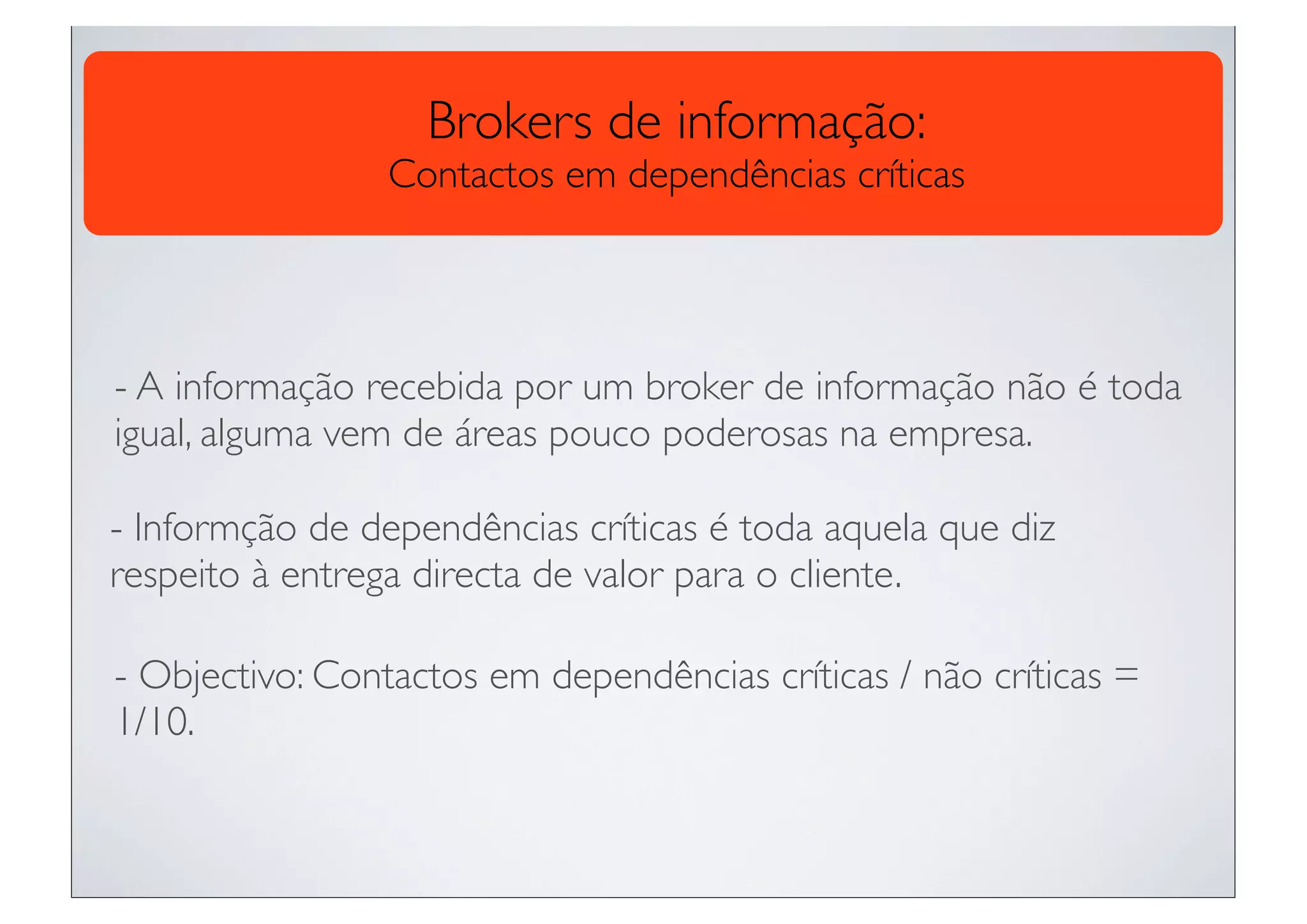 Brokers de informação:
                 Contactos em dependências críticas




- A informação recebida por um broker de informação não é toda
igual, alguma vem de áreas pouco poderosas na empresa.

- Informção de dependências críticas é toda aquela que diz
respeito à entrega directa de valor para o cliente.

- Objectivo: Contactos em dependências críticas / não críticas =
1/10.
 