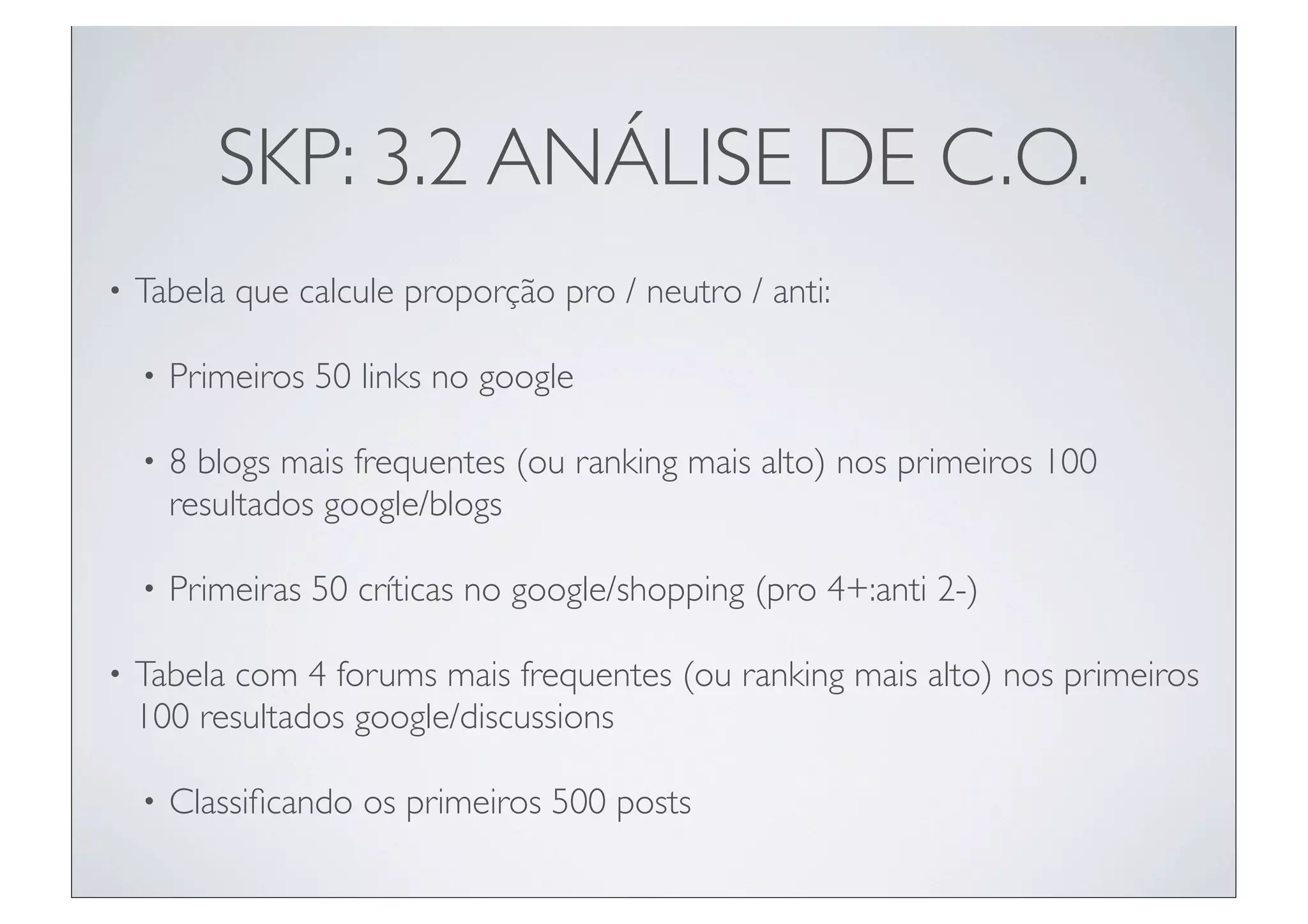 SKP: 3.2 ANÁLISE DE C.O.
•   Tabela que calcule proporção pro / neutro / anti:

    •   Primeiros 50 links no google

    •   8 blogs mais frequentes (ou ranking mais alto) nos primeiros 100
        resultados google/blogs

    •   Primeiras 50 críticas no google/shopping (pro 4+:anti 2-)

•   Tabela com 4 forums mais frequentes (ou ranking mais alto) nos primeiros
    100 resultados google/discussions

    •   Classiﬁcando os primeiros 500 posts
 