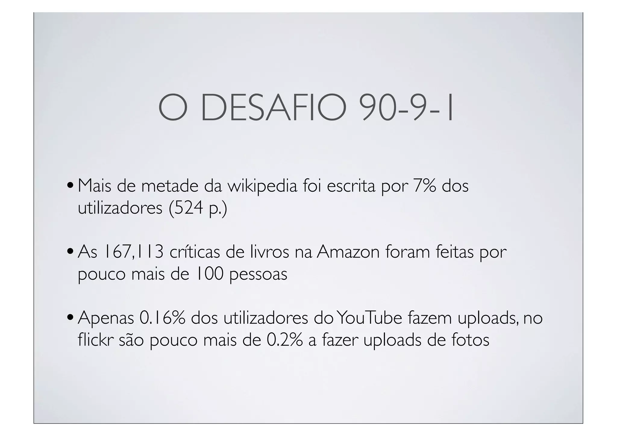 O DESAFIO 90-9-1
• Mais de metade da wikipedia foi escrita por 7% dos
 utilizadores (524 p.)

• As 167,113 críticas de livros na Amazon foram feitas por
 pouco mais de 100 pessoas

• Apenas 0.16% dos utilizadores do YouTube fazem uploads, no
 ﬂickr são pouco mais de 0.2% a fazer uploads de fotos
 