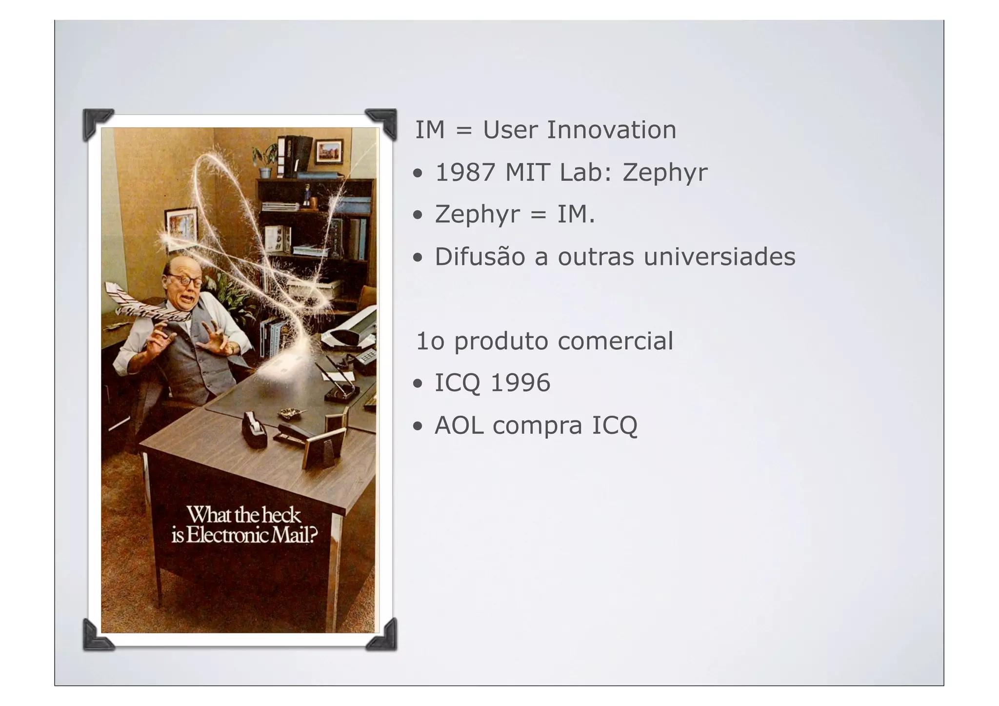 IM = User Innovation
• 1987 MIT Lab: Zephyr
• Zephyr = IM.
• Difusão a outras universiades


1o produto comercial
• ICQ 1996
• AOL compra ICQ
 