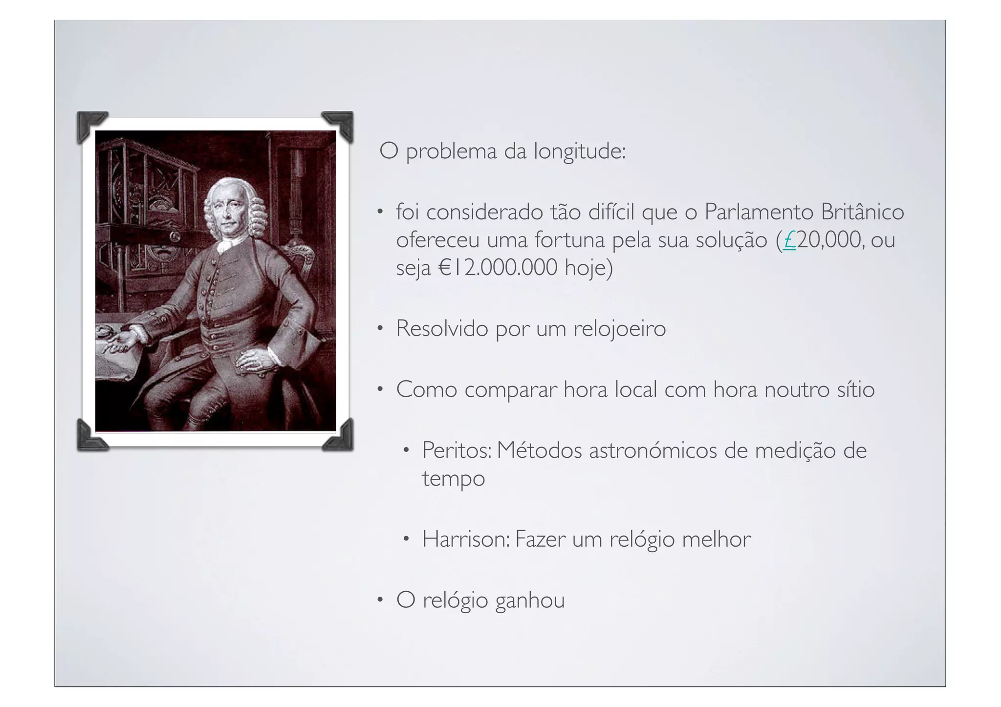 O problema da longitude:

•   foi considerado tão difícil que o Parlamento Britânico
    ofereceu uma fortuna pela sua solução (£20,000, ou
    seja €12.000.000 hoje)

•   Resolvido por um relojoeiro

•   Como comparar hora local com hora noutro sítio

    •   Peritos: Métodos astronómicos de medição de
        tempo

    •   Harrison: Fazer um relógio melhor

•   O relógio ganhou
 