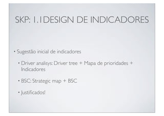 SKP: 1.1DESIGN DE INDICADORES


• Sugestão   inicial de indicadores

 • Driver analisys: Driver tree + Mapa de prioridades +
   Indicadores

 • BSC: Strategic   map + BSC

 • Justiﬁcados!
 