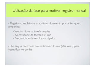 Utilização da face para motivar registro manual


- Registos completos e exaustivos são mais importantes que o
empenho.
    - Vendas são uma tarefa simples
    - Necessidade de forecast eﬁcaz
    - Necessidade de resultados rápidos

- Hierarquia com base em símbolos culturais (star wars) para
intensiﬁcar vergonha
 
