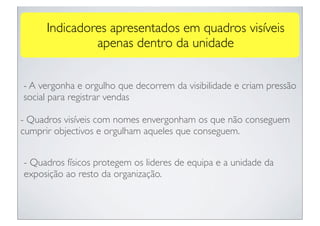 Indicadores apresentados em quadros visíveis
              apenas dentro da unidade


- A vergonha e orgulho que decorrem da visibilidade e criam pressão
social para registrar vendas

- Quadros visíveis com nomes envergonham os que não conseguem
cumprir objectivos e orgulham aqueles que conseguem.


- Quadros físicos protegem os lideres de equipa e a unidade da
exposição ao resto da organização.
 