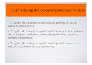 Sistema de registro de desempenho padronizado


- O registro de desempenho padronizado permite comparar
dados de desempenho
- O registro de desempenho padronizado incorpora boas práticas
de um conjunto de líderes de mercado, necessárias para uma
unidade inexperiente.
- O registro de desempenho padronizado permite colmatar e
reduzir a incompetência dos vendedores.
 
