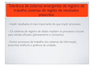 Tolerância de sistemas emergentes de registro de
    trabalho, sistemas de registo de resultados
                     prescritos

- Impôr resultados é mais importante do que impôr processos

- Os sistemas de registro de dados impõem os processos cruciais
para vendas eﬁcazes (planeamento e contactos)

- Excluir processos de trabalho dos sistemas de informação
prescritos melhora a aprência da unidade.
 