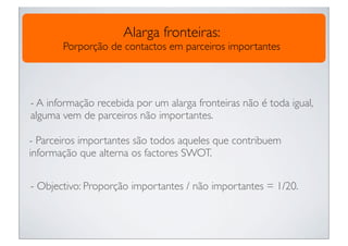 Alarga fronteiras:
       Porporção de contactos em parceiros importantes




- A informação recebida por um alarga fronteiras não é toda igual,
alguma vem de parceiros não importantes.

- Parceiros importantes são todos aqueles que contribuem
informação que alterna os factores SWOT.


- Objectivo: Proporção importantes / não importantes = 1/20.
 