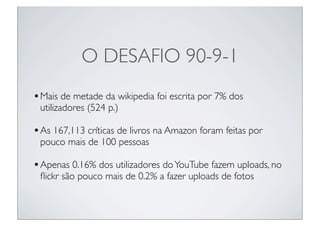 O DESAFIO 90-9-1
• Mais de metade da wikipedia foi escrita por 7% dos
 utilizadores (524 p.)

• As 167,113 críticas de livros na Amazon foram feitas por
 pouco mais de 100 pessoas

• Apenas 0.16% dos utilizadores do YouTube fazem uploads, no
 ﬂickr são pouco mais de 0.2% a fazer uploads de fotos
 