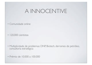 A INNOCENTIVE

•   Comunidade online


•   120,000 cientistas



•   Multiplicidade de problemas: DNP, Biotech, derrames de petróleo,
    consultoria estratégica

•   Prémio de 10.000 a 100.000
 
