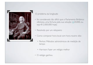 O problema da longitude:

•   foi considerado tão difícil que o Parlamento Britânico
    ofereceu uma fortuna pela sua solução (£20,000, ou
    seja €12.000.000 hoje)

•   Resolvido por um relojoeiro

•   Como comparar hora local com hora noutro sítio

    •   Peritos: Métodos astronómicos de medição de
        tempo

    •   Harrison: Fazer um relógio melhor

•   O relógio ganhou
 