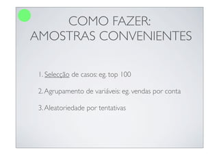 COMO FAZER:
AMOSTRAS CONVENIENTES

 1. Selecção de casos: eg. top 100

 2. Agrupamento de variáveis: eg. vendas por conta

 3. Aleatoriedade por tentativas
 